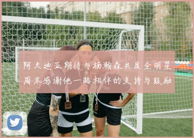 阿夫迪亚期待与杨瀚森共度全明星周末感谢他一路相伴的支持与鼓励