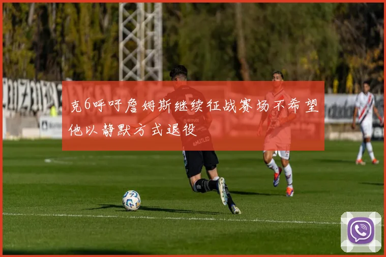 克6呼吁詹姆斯继续征战赛场不希望他以静默方式退役