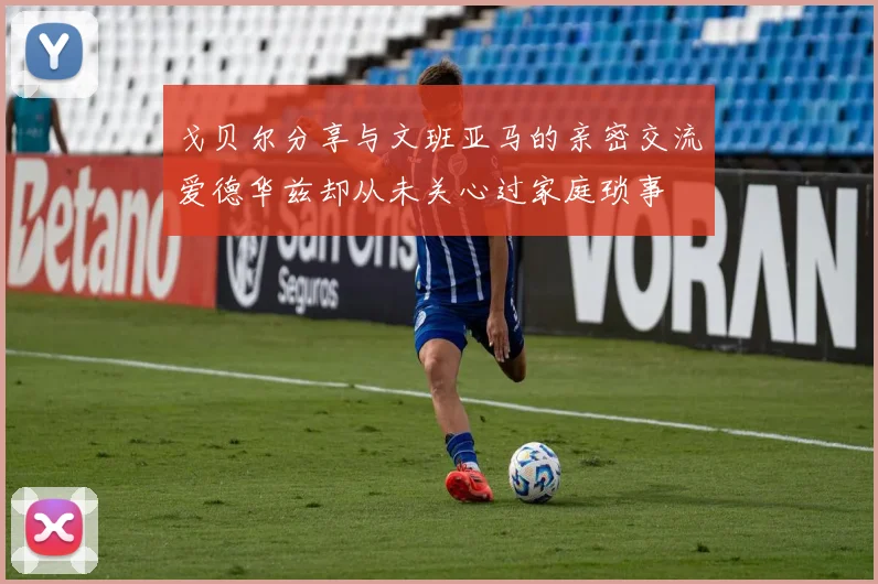 戈贝尔分享与文班亚马的亲密交流爱德华兹却从未关心过家庭琐事