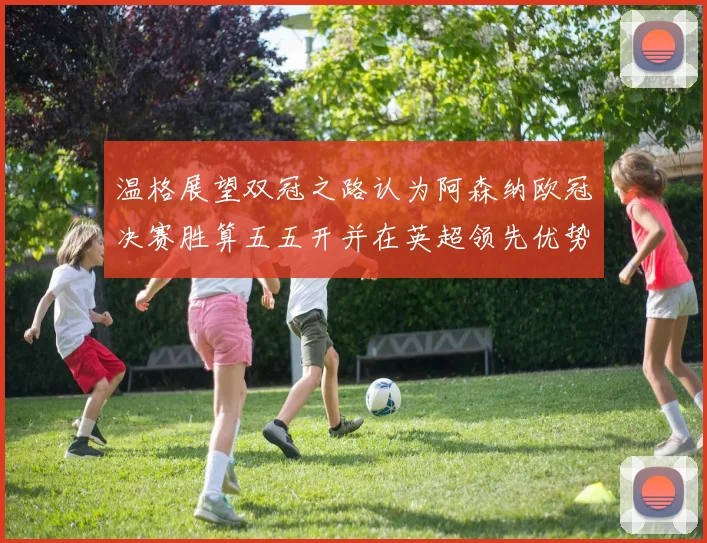 温格展望双冠之路认为阿森纳欧冠决赛胜算五五开并在英超领先优势明显