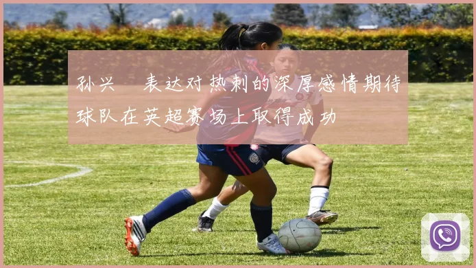 孙兴慜表达对热刺的深厚感情期待球队在英超赛场上取得成功