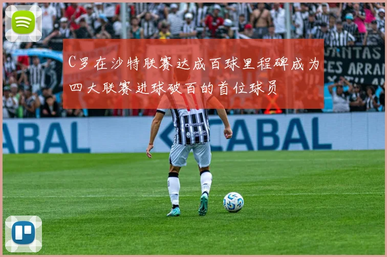 C罗在沙特联赛达成百球里程碑成为四大联赛进球破百的首位球员